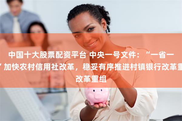 中国十大股票配资平台 中央一号文件：“一省一策”加快农村信用社改革，稳妥有序推进村镇银行改革重组