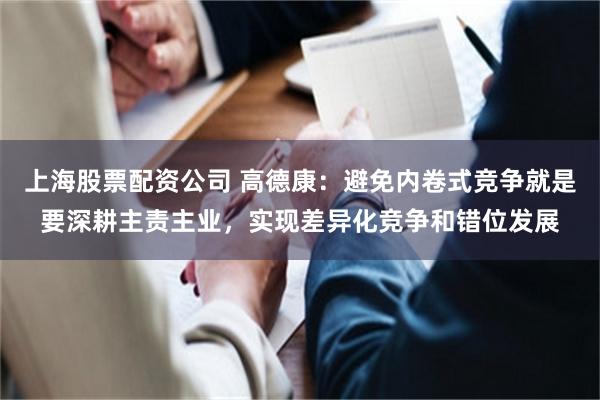 上海股票配资公司 高德康：避免内卷式竞争就是要深耕主责主业，实现差异化竞争和错位发展