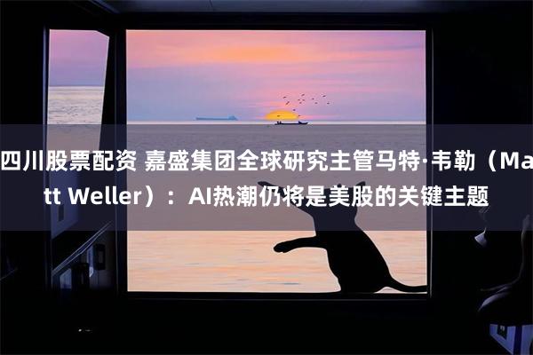四川股票配资 嘉盛集团全球研究主管马特·韦勒（Matt Weller）：AI热潮仍将是美股的关键主题