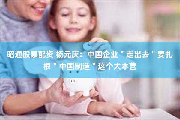 昭通股票配资 杨元庆：中国企业＂走出去＂要扎根＂中国制造＂这个大本营