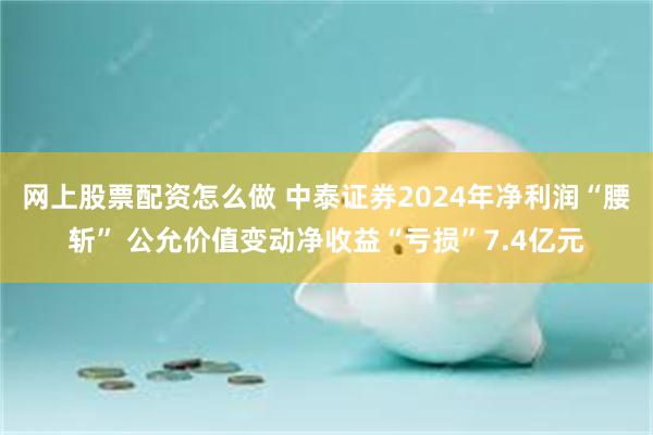 网上股票配资怎么做 中泰证券2024年净利润“腰斩” 公允价值变动净收益“亏损”7.4亿元