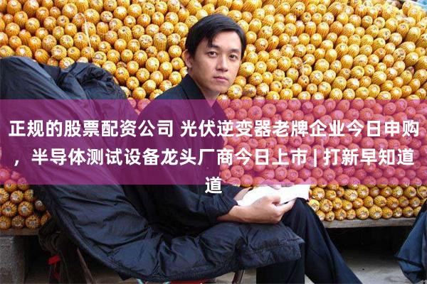 正规的股票配资公司 光伏逆变器老牌企业今日申购，半导体测试设备龙头厂商今日上市 | 打新早知道