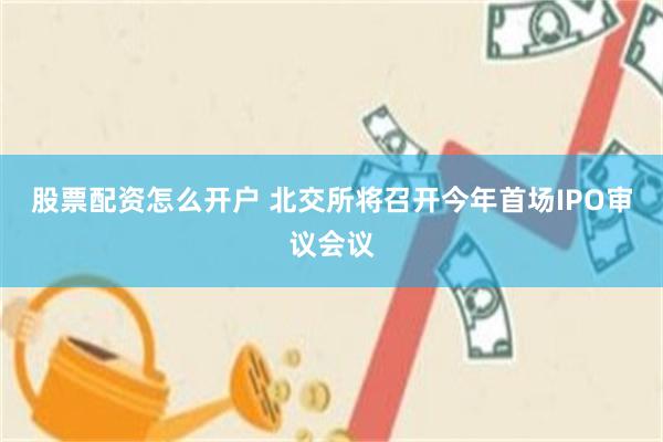 股票配资怎么开户 北交所将召开今年首场IPO审议会议
