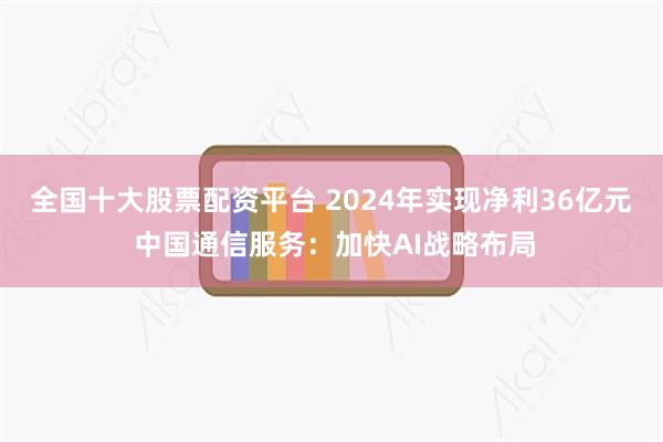 全国十大股票配资平台 2024年实现净利36亿元 中国通信服务：加快AI战略布局