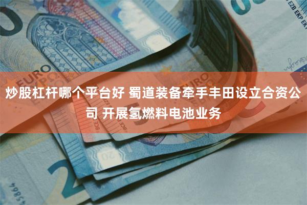 炒股杠杆哪个平台好 蜀道装备牵手丰田设立合资公司 开展氢燃料电池业务