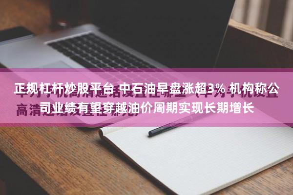 正规杠杆炒股平台 中石油早盘涨超3% 机构称公司业绩有望穿越油价周期实现长期增长