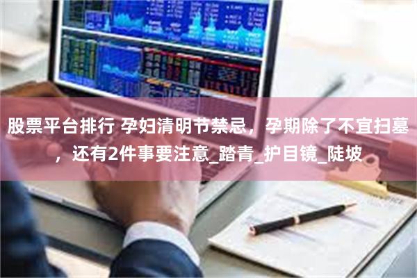 股票平台排行 孕妇清明节禁忌，孕期除了不宜扫墓，还有2件事要注意_踏青_护目镜_陡坡