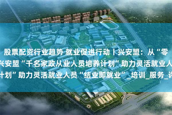 股票配资行业趋势 就业促进行动丨兴安盟：从“零工愁”到“技能优”——兴安盟“千名家政从业人员培养计划”助力灵活就业人员“结业即就业”_培训_服务_许娟娟