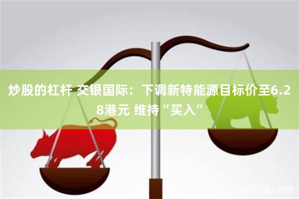 炒股的杠杆 交银国际：下调新特能源目标价至6.28港元 维持“买入”