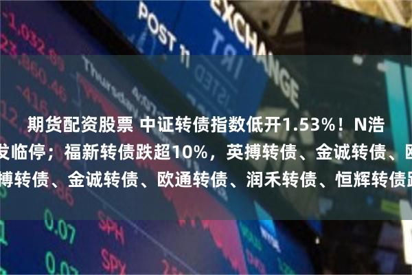期货配资股票 中证转债指数低开1.53%！N浩瀚转上市首日涨30%触发临停；福新转债跌超10%，英搏转债、金诚转债、欧通转债、润禾转债、恒辉转债跌超9%