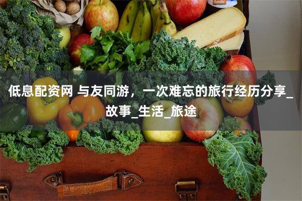 低息配资网 与友同游，一次难忘的旅行经历分享_故事_生活_旅途