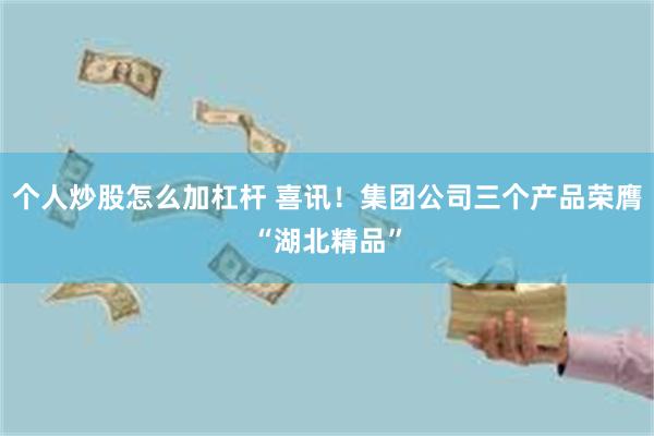 个人炒股怎么加杠杆 喜讯！集团公司三个产品荣膺“湖北精品”