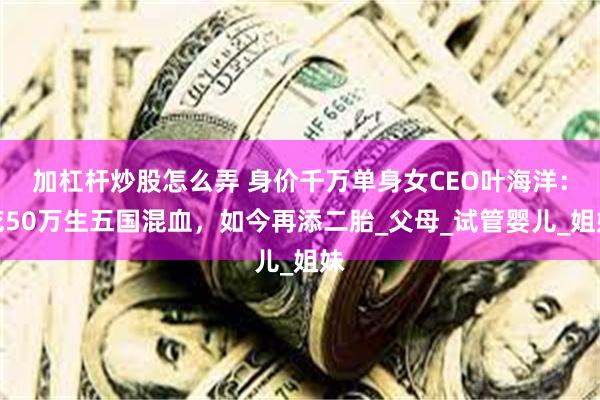 加杠杆炒股怎么弄 身价千万单身女CEO叶海洋：花50万生五国混血，如今再添二胎_父母_试管婴儿_姐妹