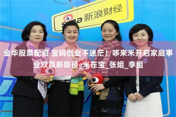 金华股票配资 宝妈创业不迷茫！哆来米开启家庭事业双赢新路径_米在宝_张姐_李姐