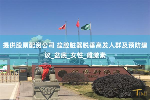 提供股票配资公司 盆腔脏器脱垂高发人群及预防建议_盆底_女性_雌激素