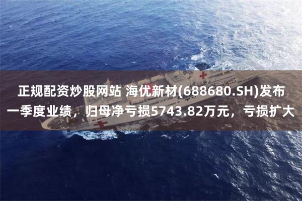 正规配资炒股网站 海优新材(688680.SH)发布一季度业绩，归母净亏损5743.82万元，亏损扩大