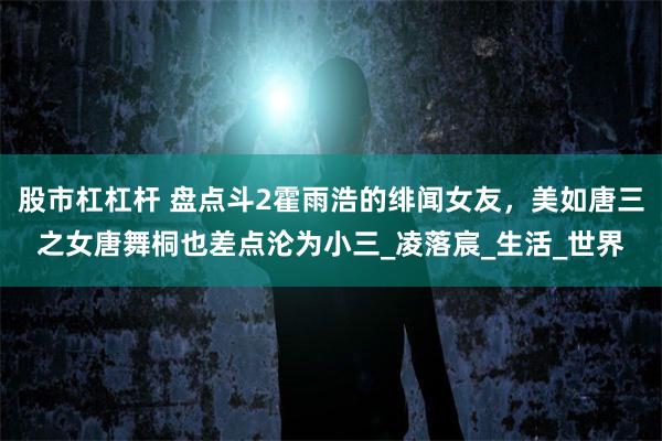 股市杠杠杆 盘点斗2霍雨浩的绯闻女友，美如唐三之女唐舞桐也差点沦为小三_凌落宸_生活_世界