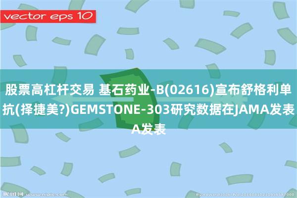 股票高杠杆交易 基石药业-B(02616)宣布舒格利单抗(择捷美?)GEMSTONE-303研究数据在JAMA发表
