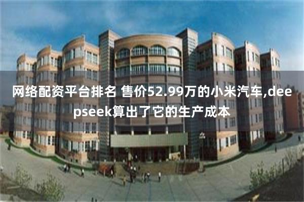 网络配资平台排名 售价52.99万的小米汽车,deepseek算出了它的生产成本