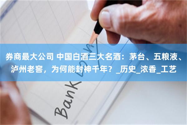 券商最大公司 中国白酒三大名酒：茅台、五粮液、泸州老窖，为何能封神千年？_历史_浓香_工艺