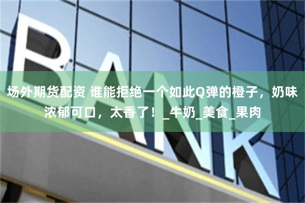 场外期货配资 谁能拒绝一个如此Q弹的橙子，奶味浓郁可口，太香了！_牛奶_美食_果肉
