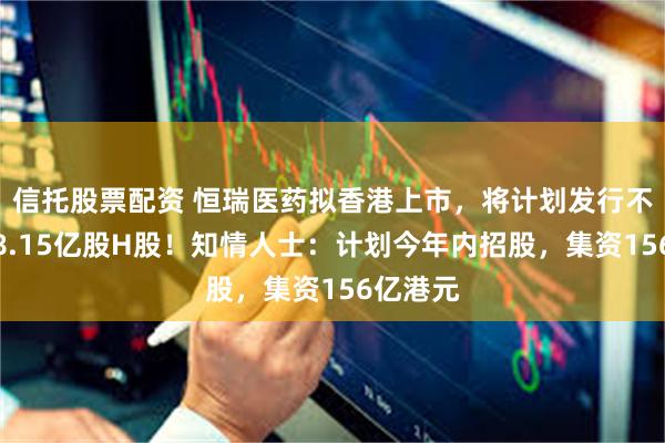 信托股票配资 恒瑞医药拟香港上市，将计划发行不超过约8.15亿股H股！知情人士：计划今年内招股，集资156亿港元