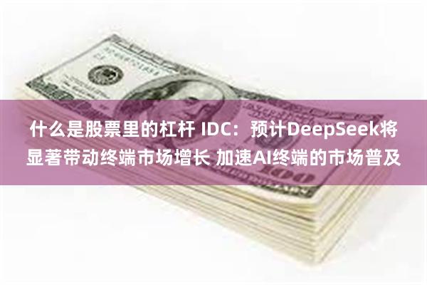 什么是股票里的杠杆 IDC：预计DeepSeek将显著带动终端市场增长 加速AI终端的市场普及
