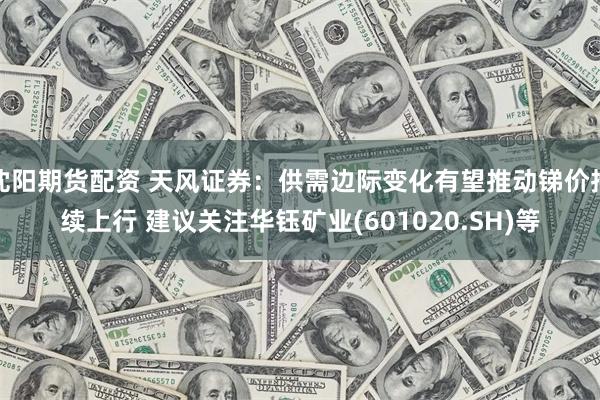 沈阳期货配资 天风证券：供需边际变化有望推动锑价持续上行 建议关注华钰矿业(601020.SH)等