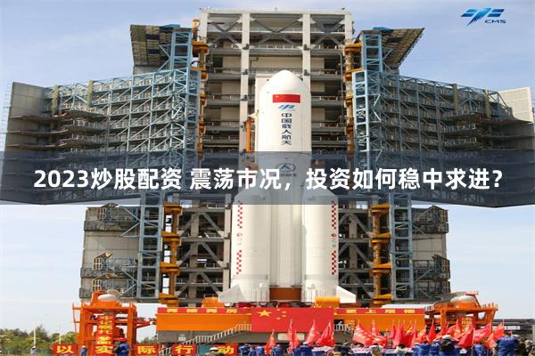 2023炒股配资 震荡市况，投资如何稳中求进？