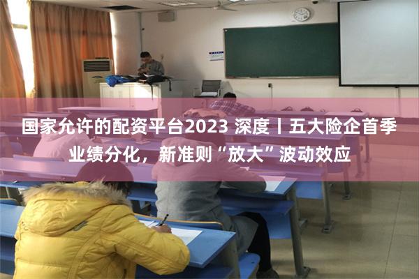 国家允许的配资平台2023 深度丨五大险企首季业绩分化，新准则“放大”波动效应