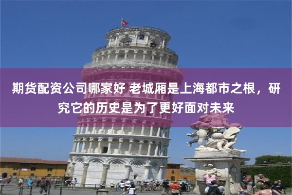 期货配资公司哪家好 老城厢是上海都市之根，研究它的历史是为了更好面对未来