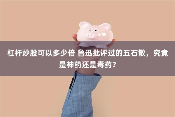 杠杆炒股可以多少倍 鲁迅批评过的五石散，究竟是神药还是毒药？