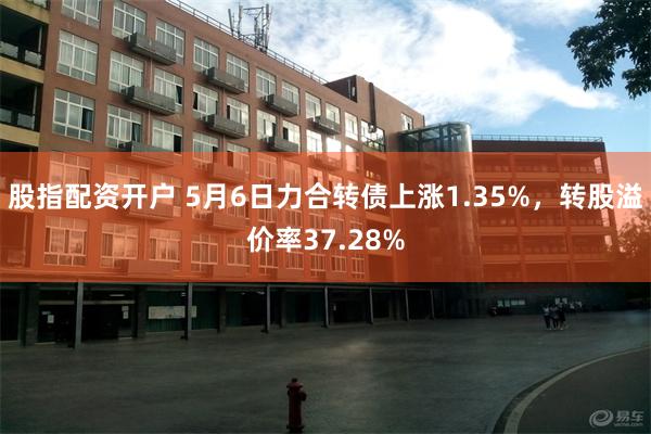 股指配资开户 5月6日力合转债上涨1.35%，转股溢价率37.28%