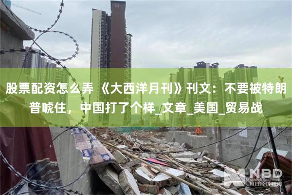 股票配资怎么弄 《大西洋月刊》刊文：不要被特朗普唬住，中国打了个样_文章_美国_贸易战