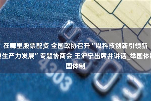 在哪里股票配资 全国政协召开“以科技创新引领新质生产力发展”专题协商会 王沪宁出席并讲话_举国体制