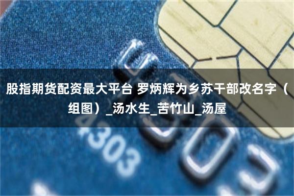 股指期货配资最大平台 罗炳辉为乡苏干部改名字（组图）_汤水生_苦竹山_汤屋