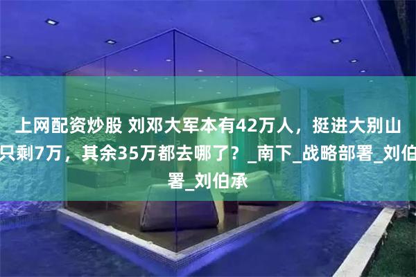 上网配资炒股 刘邓大军本有42万人，挺进大别山后只剩7万，其余35万都去哪了？_南下_战略部署_刘伯承