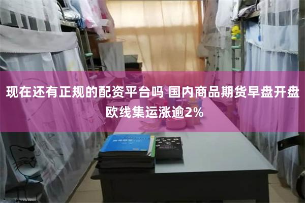 现在还有正规的配资平台吗 国内商品期货早盘开盘 欧线集运涨逾2%