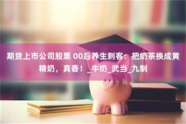 期货上市公司股票 00后养生刺客：把奶茶换成黄精奶，真香！_牛奶_武当_九制