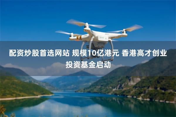 配资炒股首选网站 规模10亿港元 香港高才创业投资基金启动