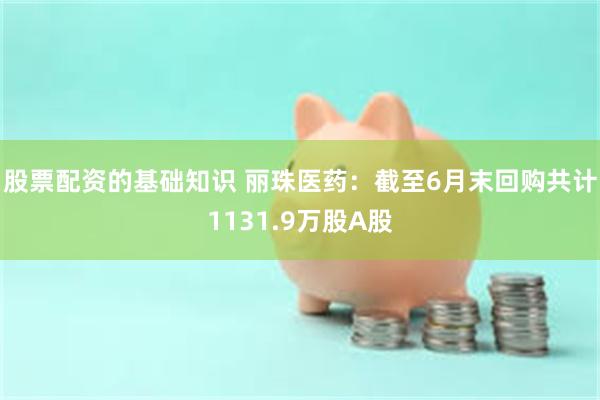 股票配资的基础知识 丽珠医药：截至6月末回购共计1131.9万股A股