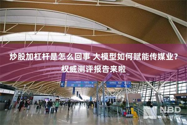炒股加杠杆是怎么回事 大模型如何赋能传媒业？权威测评报告来啦