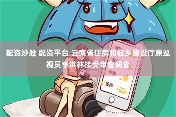 配资炒股 配资平台 云南省住房和城乡建设厅原巡视员李洪林接受审查调查