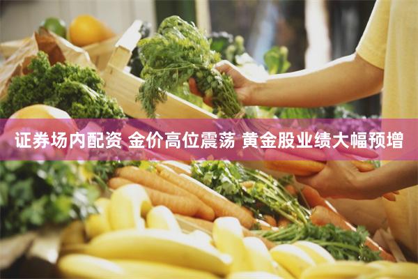 证券场内配资 金价高位震荡 黄金股业绩大幅预增