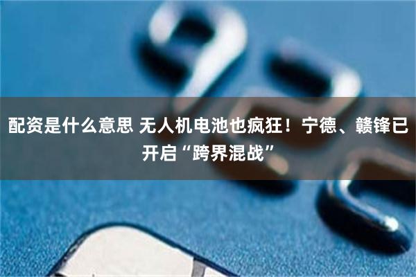 配资是什么意思 无人机电池也疯狂！宁德、赣锋已开启“跨界混战”