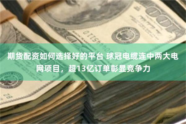 期货配资如何选择好的平台 球冠电缆连中两大电网项目，超13亿订单彰显竞争力