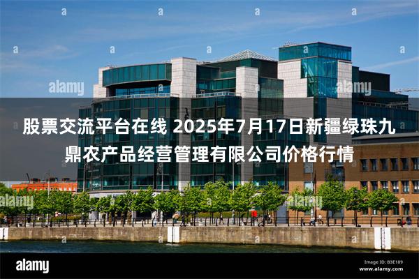 股票交流平台在线 2025年7月17日新疆绿珠九鼎农产品经营管理有限公司价格行情