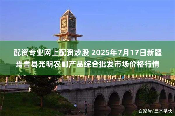 配资专业网上配资炒股 2025年7月17日新疆焉耆县光明农副产品综合批发市场价格行情