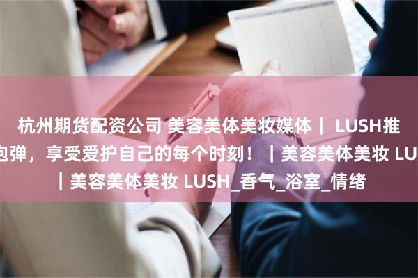 杭州期货配资公司 美容美体美妆媒体｜ LUSH推出29款周年纪念汽泡弹，享受爱护自己的每个时刻！｜美容美体美妆 LUSH_香气_浴室_情绪