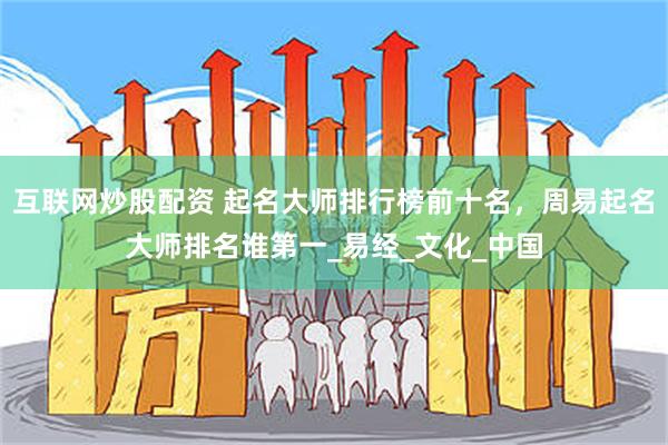 互联网炒股配资 起名大师排行榜前十名，周易起名大师排名谁第一_易经_文化_中国